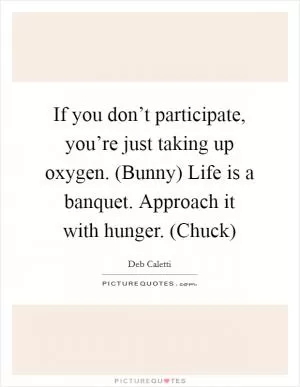 If you don’t participate, you’re just taking up oxygen. (Bunny) Life is a banquet. Approach it with hunger. (Chuck) Picture Quote #1