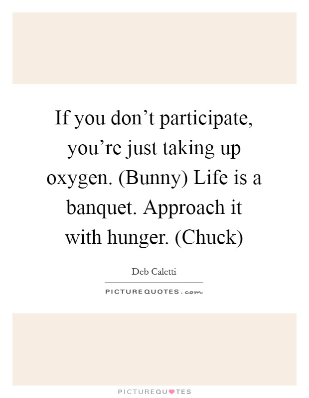 If you don't participate, you're just taking up oxygen. (Bunny) Life is a banquet. Approach it with hunger. (Chuck) Picture Quote #1