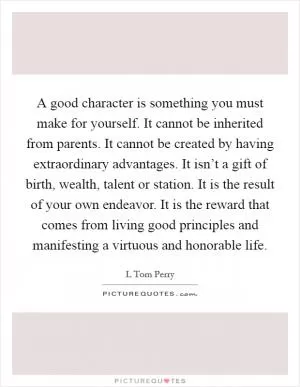 A good character is something you must make for yourself. It cannot be inherited from parents. It cannot be created by having extraordinary advantages. It isn’t a gift of birth, wealth, talent or station. It is the result of your own endeavor. It is the reward that comes from living good principles and manifesting a virtuous and honorable life Picture Quote #1