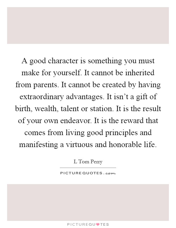 A good character is something you must make for yourself. It cannot be inherited from parents. It cannot be created by having extraordinary advantages. It isn't a gift of birth, wealth, talent or station. It is the result of your own endeavor. It is the reward that comes from living good principles and manifesting a virtuous and honorable life Picture Quote #1
