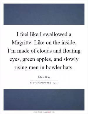 I feel like I swallowed a Magritte. Like on the inside, I’m made of clouds and floating eyes, green apples, and slowly rising men in bowler hats Picture Quote #1