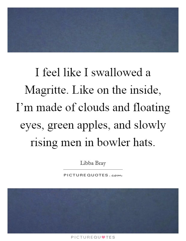 I feel like I swallowed a Magritte. Like on the inside, I'm made of clouds and floating eyes, green apples, and slowly rising men in bowler hats Picture Quote #1
