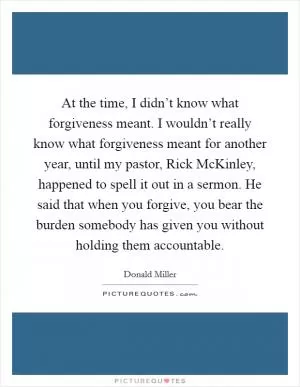 At the time, I didn’t know what forgiveness meant. I wouldn’t really know what forgiveness meant for another year, until my pastor, Rick McKinley, happened to spell it out in a sermon. He said that when you forgive, you bear the burden somebody has given you without holding them accountable Picture Quote #1
