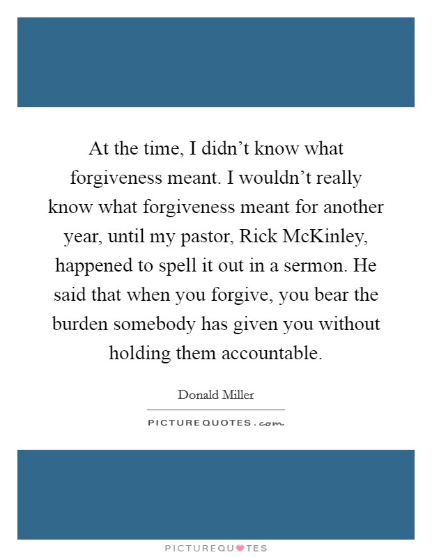 At the time, I didn't know what forgiveness meant. I wouldn't really know what forgiveness meant for another year, until my pastor, Rick McKinley, happened to spell it out in a sermon. He said that when you forgive, you bear the burden somebody has given you without holding them accountable Picture Quote #1
