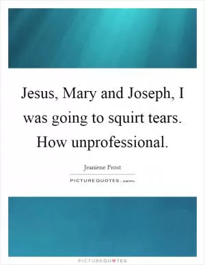 Jesus, Mary and Joseph, I was going to squirt tears. How unprofessional Picture Quote #1