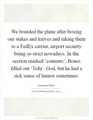 We boarded the plane after boxing our stakes and knives and taking them to a FedEx carrier, airport security being so strict nowadays. In the section marked ‘contents’, Bones filled out ‘Tofu’. God, but he had a sick sense of humor sometimes Picture Quote #1