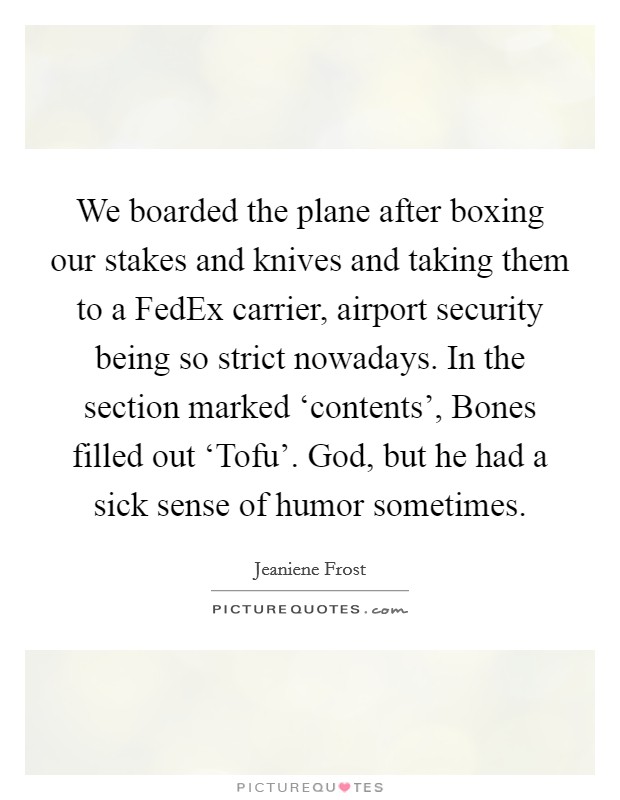 We boarded the plane after boxing our stakes and knives and taking them to a FedEx carrier, airport security being so strict nowadays. In the section marked ‘contents', Bones filled out ‘Tofu'. God, but he had a sick sense of humor sometimes Picture Quote #1