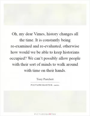 Oh, my dear Vimes, history changes all the time. It is constantly being re-examined and re-evaluated, otherwise how would we be able to keep historians occupied? We can’t possibly allow people with their sort of minds to walk around with time on their hands Picture Quote #1