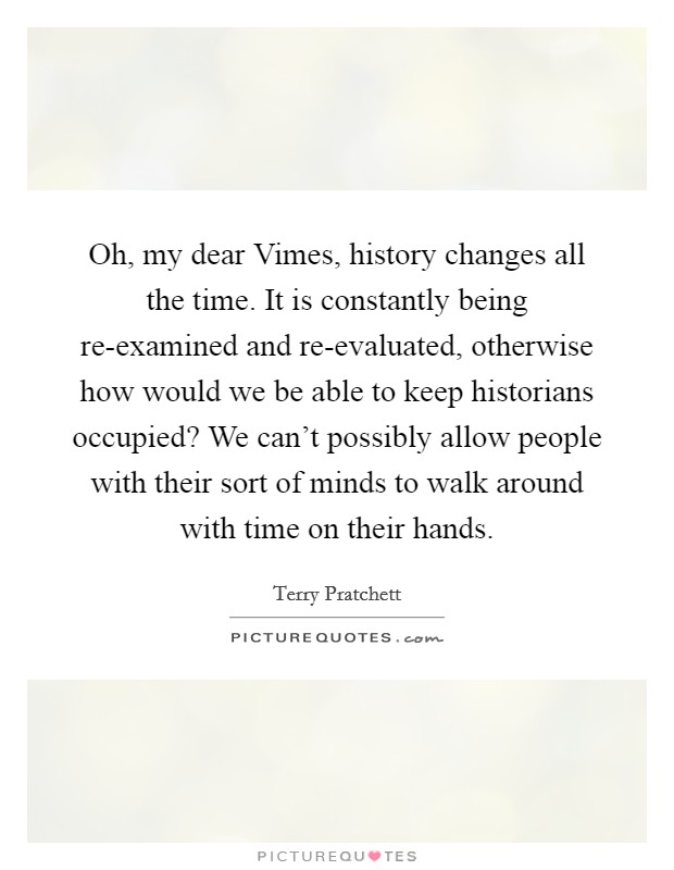 Oh, my dear Vimes, history changes all the time. It is constantly being re-examined and re-evaluated, otherwise how would we be able to keep historians occupied? We can't possibly allow people with their sort of minds to walk around with time on their hands Picture Quote #1