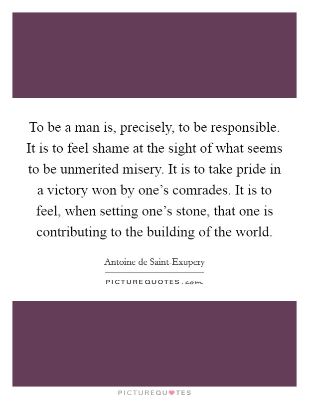 To be a man is, precisely, to be responsible. It is to feel shame at the sight of what seems to be unmerited misery. It is to take pride in a victory won by one's comrades. It is to feel, when setting one's stone, that one is contributing to the building of the world Picture Quote #1