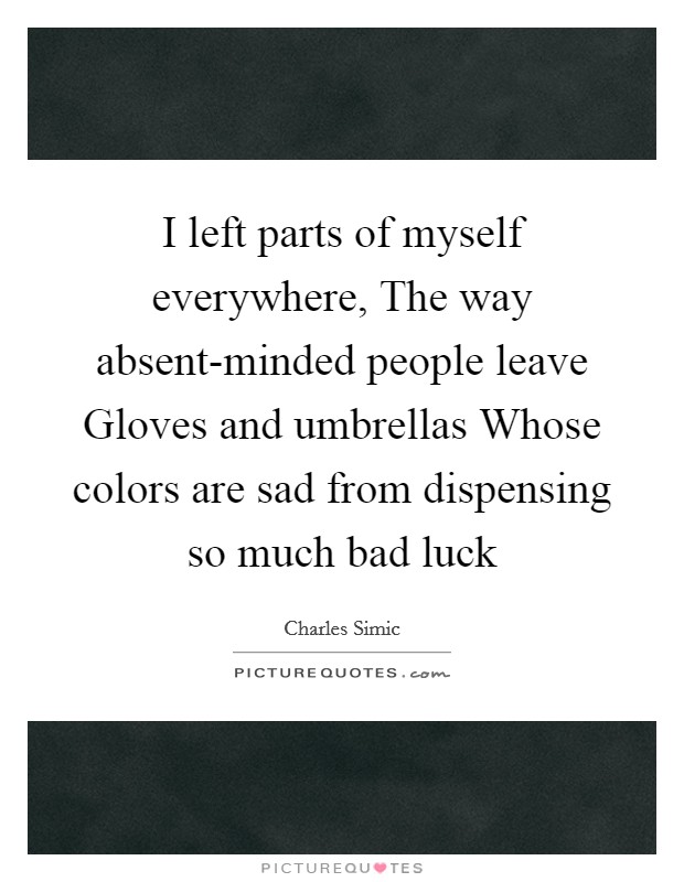 I left parts of myself everywhere, The way absent-minded people leave Gloves and umbrellas Whose colors are sad from dispensing so much bad luck Picture Quote #1