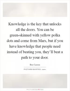 Knowledge is the key that unlocks all the doors. You can be green-skinned with yellow polka dots and come from Mars, but if you have knowledge that people need instead of beating you, they’ll beat a path to your door Picture Quote #1