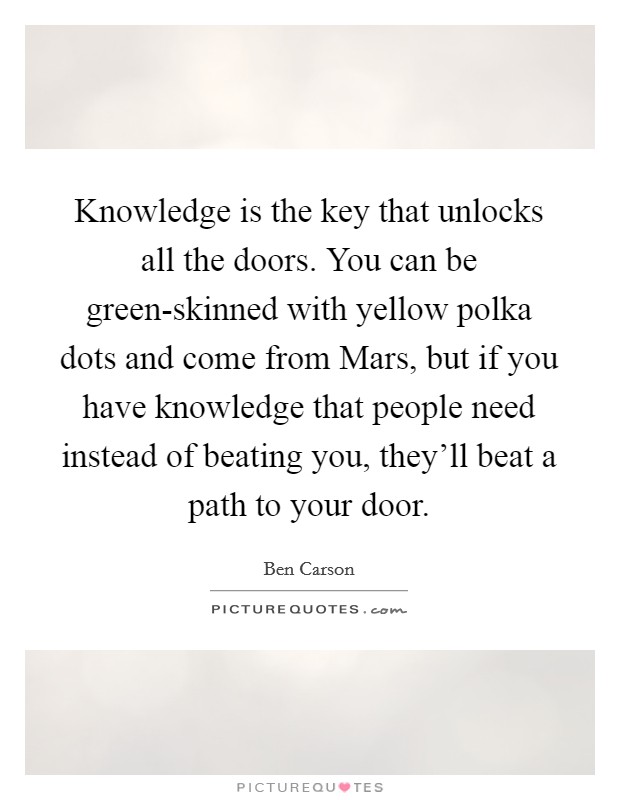 Knowledge is the key that unlocks all the doors. You can be green-skinned with yellow polka dots and come from Mars, but if you have knowledge that people need instead of beating you, they'll beat a path to your door Picture Quote #1