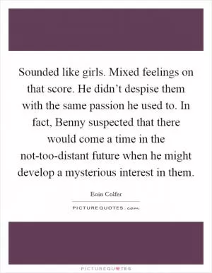 Sounded like girls. Mixed feelings on that score. He didn’t despise them with the same passion he used to. In fact, Benny suspected that there would come a time in the not-too-distant future when he might develop a mysterious interest in them Picture Quote #1