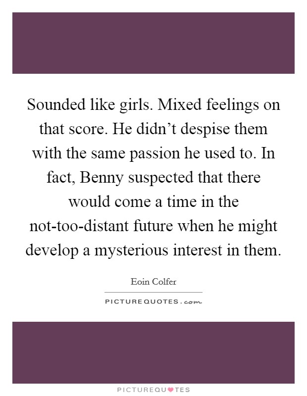 Sounded like girls. Mixed feelings on that score. He didn't despise them with the same passion he used to. In fact, Benny suspected that there would come a time in the not-too-distant future when he might develop a mysterious interest in them Picture Quote #1