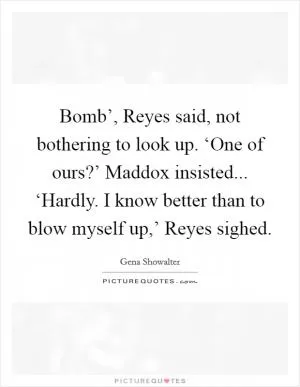 Bomb’, Reyes said, not bothering to look up. ‘One of ours?’ Maddox insisted... ‘Hardly. I know better than to blow myself up,’ Reyes sighed Picture Quote #1
