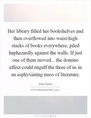 Her library filled her bookshelves and then overflowed into waist-high stacks of books everywhere, piled haphazardly against the walls. If just one of them moved... the domino effect could engulf the three of us in an asphyxiating mass of literature Picture Quote #1