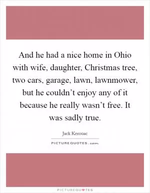 And he had a nice home in Ohio with wife, daughter, Christmas tree, two cars, garage, lawn, lawnmower, but he couldn’t enjoy any of it because he really wasn’t free. It was sadly true Picture Quote #1
