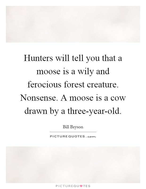 Hunters will tell you that a moose is a wily and ferocious forest creature. Nonsense. A moose is a cow drawn by a three-year-old Picture Quote #1