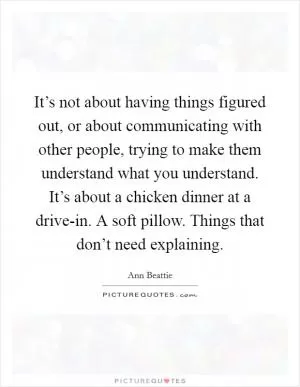 It’s not about having things figured out, or about communicating with other people, trying to make them understand what you understand. It’s about a chicken dinner at a drive-in. A soft pillow. Things that don’t need explaining Picture Quote #1
