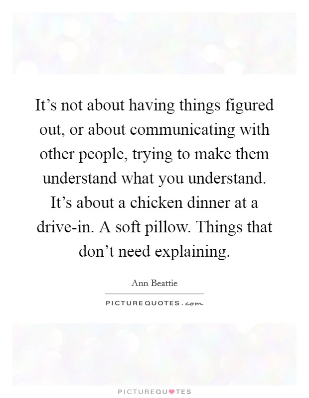 It's not about having things figured out, or about communicating with other people, trying to make them understand what you understand. It's about a chicken dinner at a drive-in. A soft pillow. Things that don't need explaining Picture Quote #1