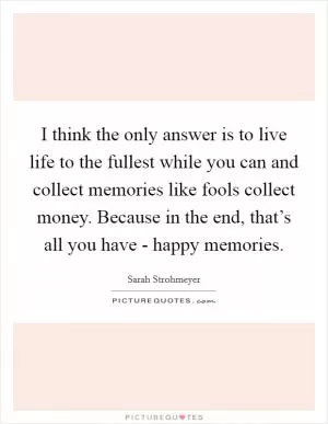 I think the only answer is to live life to the fullest while you can and collect memories like fools collect money. Because in the end, that’s all you have - happy memories Picture Quote #1