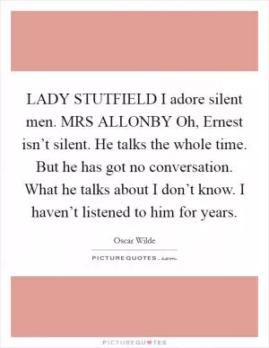 LADY STUTFIELD I adore silent men. MRS ALLONBY Oh, Ernest isn’t silent. He talks the whole time. But he has got no conversation. What he talks about I don’t know. I haven’t listened to him for years Picture Quote #1