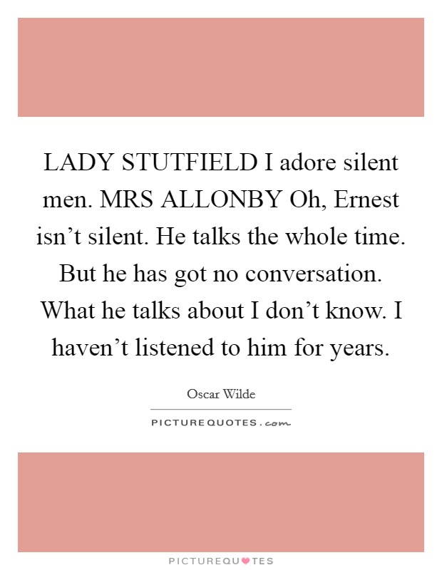 LADY STUTFIELD I adore silent men. MRS ALLONBY Oh, Ernest isn't silent. He talks the whole time. But he has got no conversation. What he talks about I don't know. I haven't listened to him for years Picture Quote #1