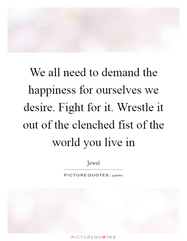 We all need to demand the happiness for ourselves we desire. Fight for it. Wrestle it out of the clenched fist of the world you live in Picture Quote #1