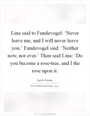 Lina said to Fundevogel: ‘Never leave me, and I will never leave you.’ Fundevogel said: ‘Neither now, nor ever.’ Then said Lina: ‘Do you become a rose-tree, and I the rose upon it Picture Quote #1