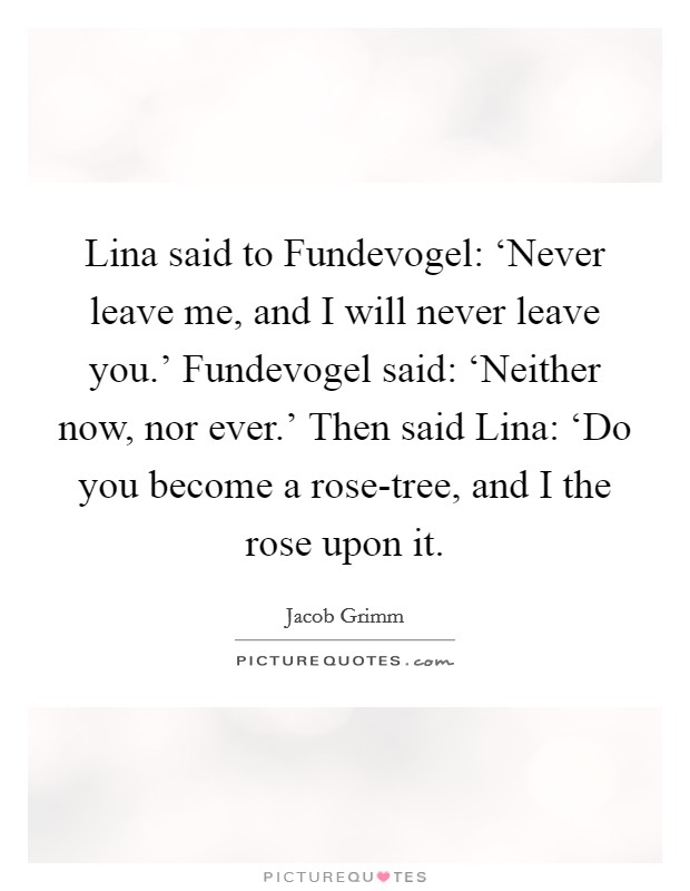 Lina said to Fundevogel: ‘Never leave me, and I will never leave you.' Fundevogel said: ‘Neither now, nor ever.' Then said Lina: ‘Do you become a rose-tree, and I the rose upon it Picture Quote #1