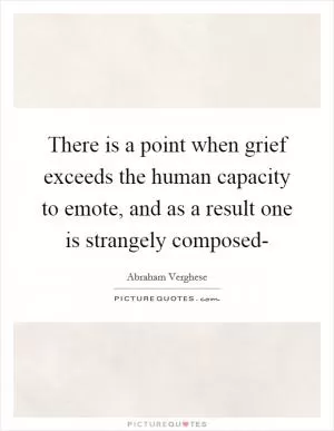 There is a point when grief exceeds the human capacity to emote, and as a result one is strangely composed- Picture Quote #1