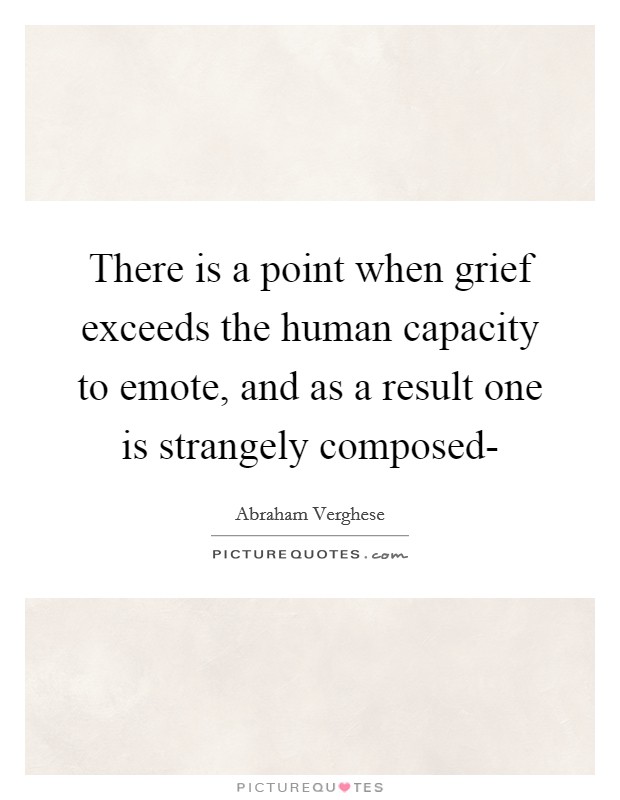 There is a point when grief exceeds the human capacity to emote, and as a result one is strangely composed- Picture Quote #1