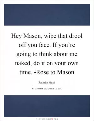 Hey Mason, wipe that drool off you face. If you’re going to think about me naked, do it on your own time. -Rose to Mason Picture Quote #1