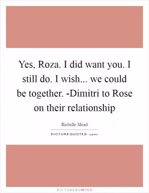 Yes, Roza. I did want you. I still do. I wish... we could be together. -Dimitri to Rose on their relationship Picture Quote #1