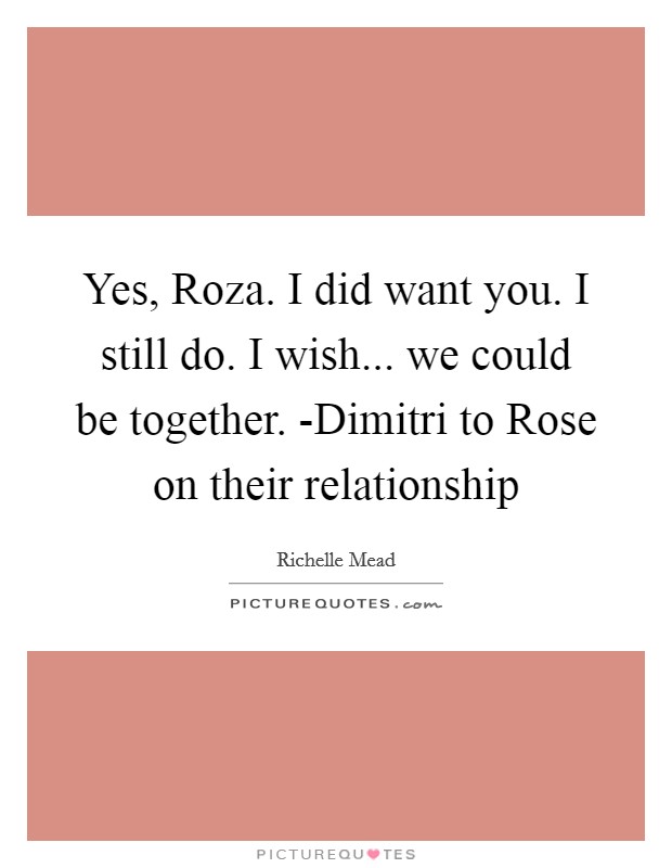 Yes, Roza. I did want you. I still do. I wish... we could be together. -Dimitri to Rose on their relationship Picture Quote #1