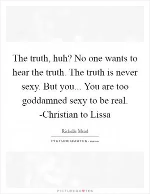 The truth, huh? No one wants to hear the truth. The truth is never sexy. But you... You are too goddamned sexy to be real. -Christian to Lissa Picture Quote #1