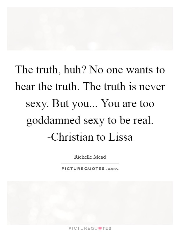 The truth, huh? No one wants to hear the truth. The truth is never sexy. But you... You are too goddamned sexy to be real. -Christian to Lissa Picture Quote #1
