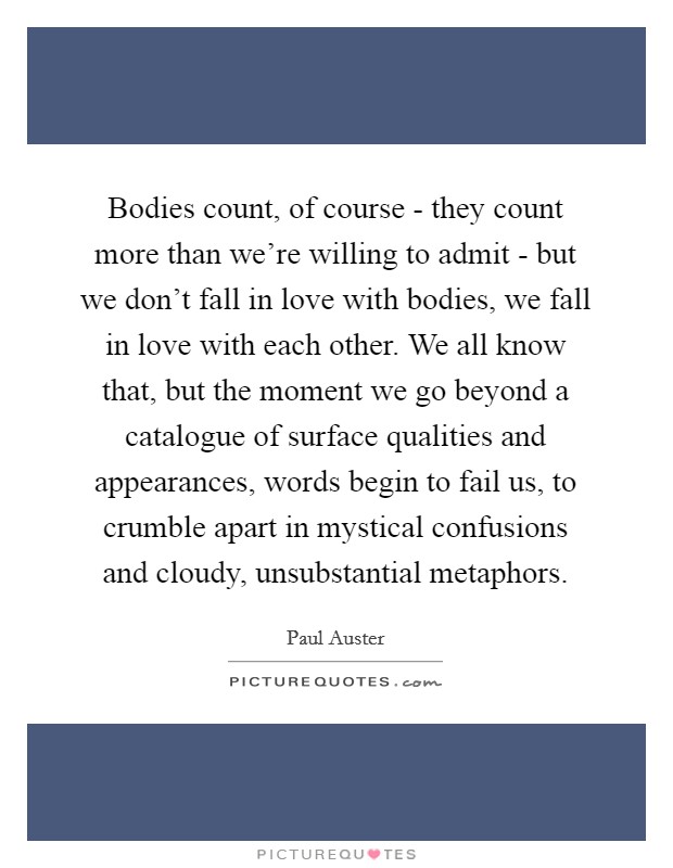 Bodies count, of course - they count more than we're willing to admit - but we don't fall in love with bodies, we fall in love with each other. We all know that, but the moment we go beyond a catalogue of surface qualities and appearances, words begin to fail us, to crumble apart in mystical confusions and cloudy, unsubstantial metaphors Picture Quote #1