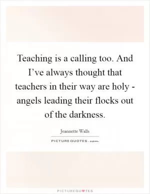 Teaching is a calling too. And I’ve always thought that teachers in their way are holy - angels leading their flocks out of the darkness Picture Quote #1