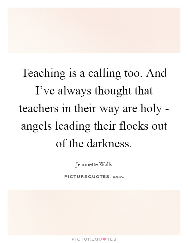 Teaching is a calling too. And I've always thought that teachers in their way are holy - angels leading their flocks out of the darkness Picture Quote #1