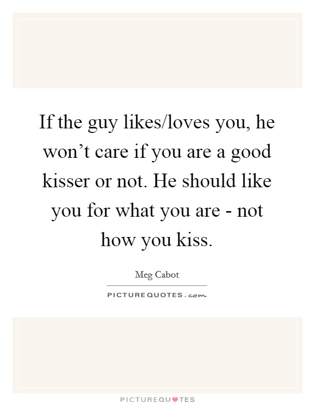If the guy likes/loves you, he won't care if you are a good kisser or not. He should like you for what you are - not how you kiss Picture Quote #1