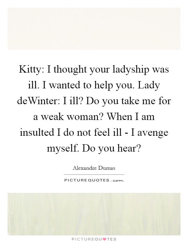 Kitty: I thought your ladyship was ill. I wanted to help you. Lady deWinter: I ill? Do you take me for a weak woman? When I am insulted I do not feel ill - I avenge myself. Do you hear? Picture Quote #1