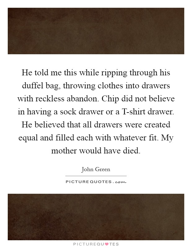 He told me this while ripping through his duffel bag, throwing clothes into drawers with reckless abandon. Chip did not believe in having a sock drawer or a T-shirt drawer. He believed that all drawers were created equal and filled each with whatever fit. My mother would have died Picture Quote #1