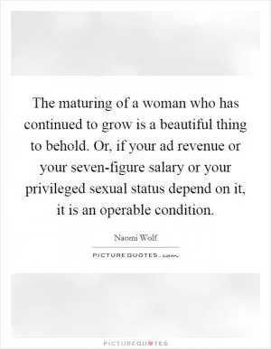 The maturing of a woman who has continued to grow is a beautiful thing to behold. Or, if your ad revenue or your seven-figure salary or your privileged sexual status depend on it, it is an operable condition Picture Quote #1