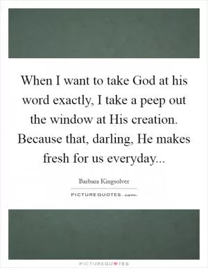 When I want to take God at his word exactly, I take a peep out the window at His creation. Because that, darling, He makes fresh for us everyday Picture Quote #1