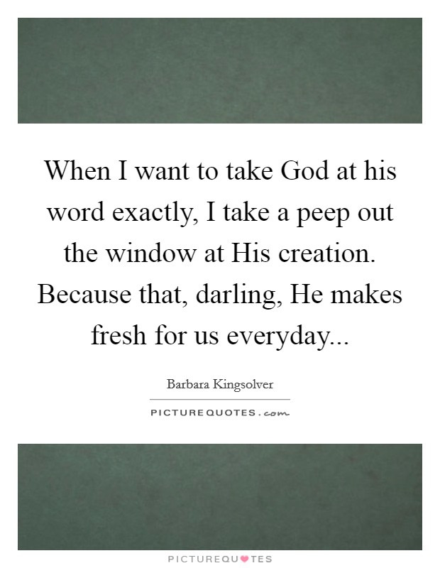 When I want to take God at his word exactly, I take a peep out the window at His creation. Because that, darling, He makes fresh for us everyday Picture Quote #1