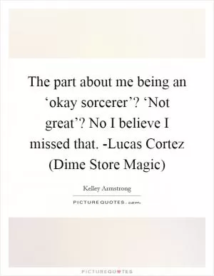 The part about me being an ‘okay sorcerer’? ‘Not great’? No I believe I missed that. -Lucas Cortez (Dime Store Magic) Picture Quote #1