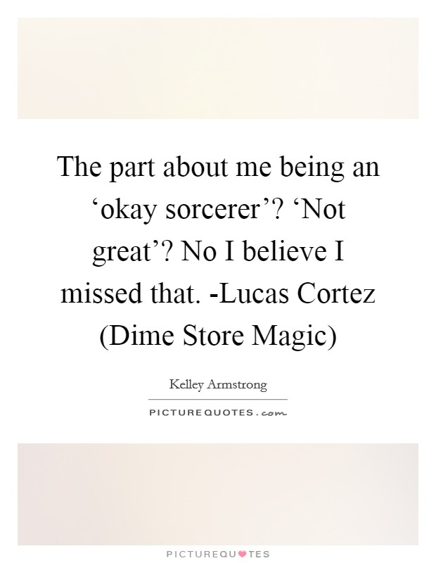The part about me being an ‘okay sorcerer'? ‘Not great'? No I believe I missed that. -Lucas Cortez (Dime Store Magic) Picture Quote #1