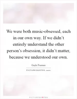 We were both music-obsessed, each in our own way. If we didn’t entirely understand the other person’s obsession, it didn’t matter, because we understood our own Picture Quote #1